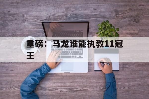 重磅：马龙谁能执教11冠王(一口气看完马龙职业生涯中最著名的四场比赛)
